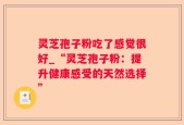 灵芝孢子粉吃了感觉很好_“灵芝孢子粉：提升健康感受的天然选择”
