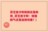 灵芝孢子粉助阳还是助阴_灵芝孢子粉：增强阳气还是滋阴效果？)