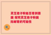 灵芝孢子粉能否寄到德国 探究灵芝孢子粉国际邮寄的可能性