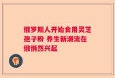 俄罗斯人开始食用灵芝孢子粉 养生新潮流在俄悄然兴起