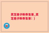 灵芝孢子粉养生茶_灵芝孢子粉养生茶：)