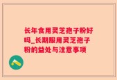 长年食用灵芝孢子粉好吗_长期服用灵芝孢子粉的益处与注意事项