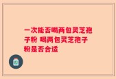 一次能否喝两包灵芝孢子粉 喝两包灵芝孢子粉是否合适