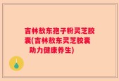 吉林敖东孢子粉灵芝胶囊(吉林敖东灵芝胶囊  助力健康养生)