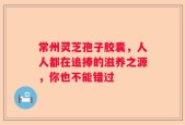 常州灵芝孢子胶囊，人人都在追捧的滋养之源，你也不能错过