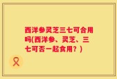 西洋参灵芝三七可合用吗(西洋参、灵芝、三七可否一起食用？)