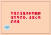 东莞灵芝孢子粉的独特作用与价格，让你心动的抉择