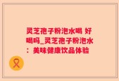灵芝孢子粉泡水喝 好喝吗_灵芝孢子粉泡水：美味健康饮品体验