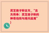 灵芝孢子粉古方_“古方传承：灵芝孢子粉的神奇功效与现代应用”)
