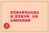 灵芝孢子粉可以化痰止咳_灵芝孢子粉：化痰止咳的天然选择