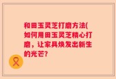 和田玉灵芝打磨方法(如何用田玉灵芝精心打磨，让家具焕发出新生的光芒？