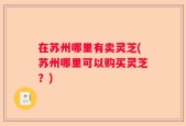 在苏州哪里有卖灵芝(苏州哪里可以购买灵芝？)