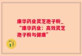 康华药业灵芝孢子粉_“康华药业：高效灵芝孢子粉与健康”
