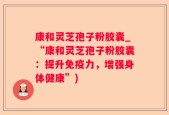 康和灵芝孢子粉胶囊_“康和灵芝孢子粉胶囊：提升免疫力，增强身体健康”)