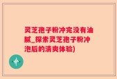 灵芝孢子粉冲完没有油腻_探索灵芝孢子粉冲泡后的清爽体验)