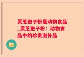 灵芝孢子粉是动物食品_灵芝孢子粉：动物食品中的珍贵滋补品