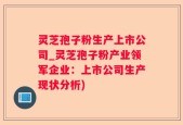 灵芝孢子粉生产上市公司_灵芝孢子粉产业领军企业：上市公司生产现状分析)