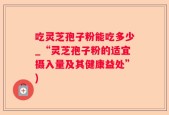吃灵芝孢子粉能吃多少_“灵芝孢子粉的适宜摄入量及其健康益处”)
