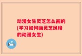 动漫女生灵芝怎么画的(学习如何画灵芝风格的动漫女生)