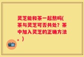 灵芝能和茶一起熬吗(茶与灵芝可否共处？茶中加入灵芝的正确方法。)