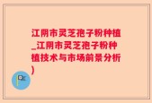 江阴市灵芝孢子粉种植_江阴市灵芝孢子粉种植技术与市场前景分析)
