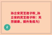 孙立安灵芝孢子粉_孙立安的灵芝孢子粉：天然健康，提升免疫力)