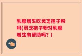 乳腺增生吃灵芝孢子粉吗(灵芝孢子粉对乳腺增生有帮助吗？)