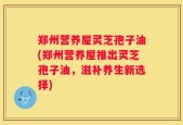 郑州营养屋灵芝孢子油(郑州营养屋推出灵芝孢子油，滋补养生新选择)