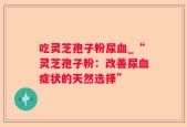 吃灵芝孢子粉尿血_“灵芝孢子粉：改善尿血症状的天然选择”