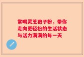 常喝灵芝孢子粉，带你走向更轻松的生活状态与活力满满的每一天