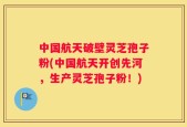 中国航天破壁灵芝孢子粉(中国航天开创先河，生产灵芝孢子粉！)