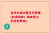 台湾学者讲灵芝的故事(台湾学者：讲述灵芝的传奇故事)