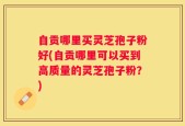 自贡哪里买灵芝孢子粉好(自贡哪里可以买到高质量的灵芝孢子粉？)