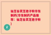 仙芝谷灵芝孢子粉华东制药(华东制药产品推荐：仙芝谷灵芝孢子粉)