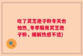 吃了灵芝孢子粉冬天也怕热_冬季服用灵芝孢子粉，缓解热感不适)