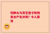 归脾丸与灵芝孢子粉同用会产生冲突？令人震惊
