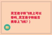 灵芝孢子粉飞机上可以带吗_灵芝孢子粉能否携带上飞机？)