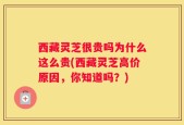 西藏灵芝很贵吗为什么这么贵(西藏灵芝高价原因，你知道吗？)