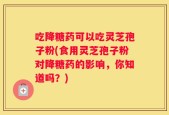 吃降糖药可以吃灵芝孢子粉(食用灵芝孢子粉对降糖药的影响，你知道吗？)