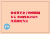 塑封灵芝孢子粉保质期多久 影响因素及延长保质期的方法