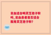 贫血适合喝灵芝孢子粉吗_贫血患者是否适合服用灵芝孢子粉？