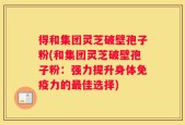 得和集团灵芝破壁孢子粉(和集团灵芝破壁孢子粉：强力提升身体免疫力的最佳选择)