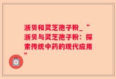 浙贝和灵芝孢子粉_“浙贝与灵芝孢子粉：探索传统中药的现代应用”