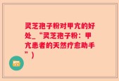 灵芝孢子粉对甲亢的好处_“灵芝孢子粉：甲亢患者的天然疗愈助手”)