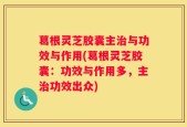 葛根灵芝胶囊主治与功效与作用(葛根灵芝胶囊：功效与作用多，主治功效出众)
