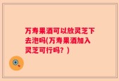 万寿果酒可以放灵芝下去泡吗(万寿果酒加入灵芝可行吗？)