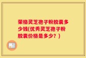 荣格灵芝孢子粉胶囊多少钱(优秀灵芝孢子粉胶囊价格是多少？)