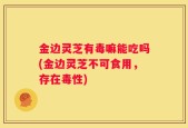 金边灵芝有毒嘛能吃吗(金边灵芝不可食用，存在毒性)
