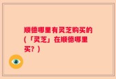 顺德哪里有灵芝购买的(「灵芝」在顺德哪里买？)
