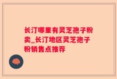 长汀哪里有灵芝孢子粉卖_长汀地区灵芝孢子粉销售点推荐